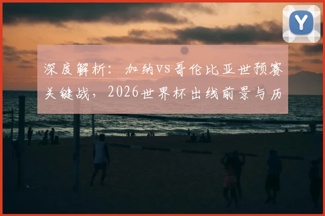 深度解析:加纳vs哥伦比亚世预赛关键战,2026世界杯出线前景与历史交锋全回顾