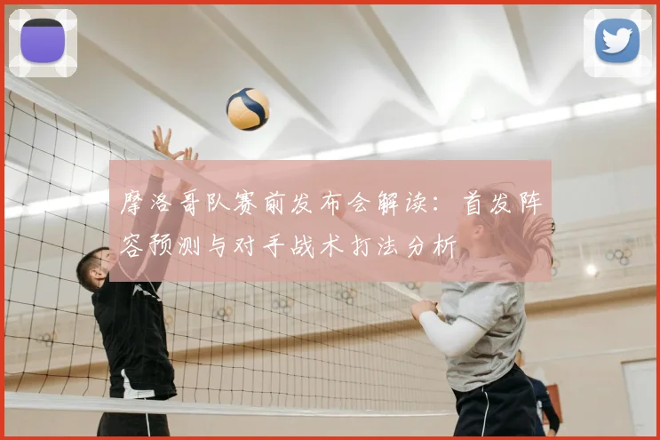 摩洛哥队赛前发布会解读:首发阵容预测与对手战术打法分析