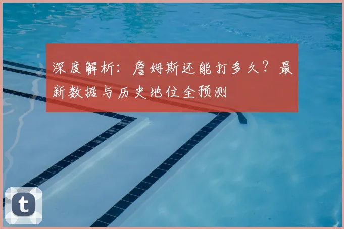 深度解析：詹姆斯还能打多久？最新数据与历史地位全预测