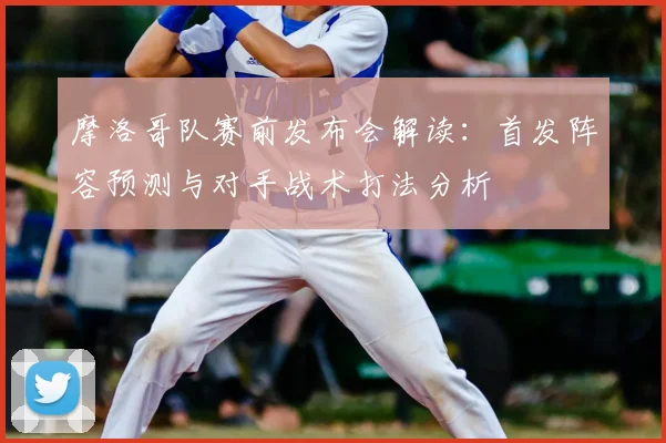 摩洛哥队赛前发布会解读：首发阵容预测与对手战术打法分析
