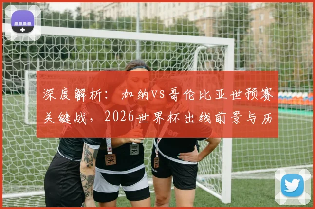 深度解析：加纳vs哥伦比亚世预赛关键战，2026世界杯出线前景与历史交锋全回顾