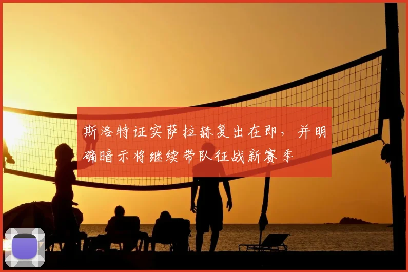 斯洛特证实萨拉赫复出在即，并明确暗示将继续带队征战新赛季